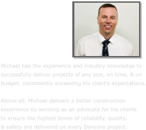 Michael has the experience and industry knowledge to  successfully deliver projects of any size, on time, & on budget, consistently exceeding his client’s expectations.  Above all, Michael delivers a better construction  experience by working as an advocate for his clients  to ensure the highest levels of reliability, quality,  & safety are delivered on every Dancore project.