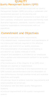 Dancore Solutions Pty Ltd has introduced our Quality Management System (QMS) providing a systematic and documented approach to the planning and implementation of quality procedures to ensure that our work practices, employees’ awareness and training meet Australian legislation, standards, industry codes and customer expectations commensurate with our operations.   •Satisfy all applicable quality requirements. •The establishment, implementation and maintenance of the criteria and methods required for the effective operation and control of our quality processes.  •The documentation of procedures and training is provided for our quality methods of work. •Support and assistance is provided to our employees •Our suppliers and subcontractors conform to our quality requirements.  •The maintenance of the integrity of our QMS when changes are planned or implemented.  •The continuous monitoring of and improvement to our QMS systems and performance and the elimination of non-conformances through predetermined and auditable objectives and targets.  •A customer focus to achieve customer requirements and where possible are enhanced. •Compliance with ISO 9001 Quality Management Systems. •Continual improvement of the quality management system.             Quality Management System (QMS) Commitment and Objectives QUALITY